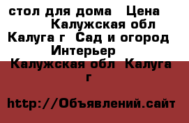 стол для дома › Цена ­ 1 200 - Калужская обл., Калуга г. Сад и огород » Интерьер   . Калужская обл.,Калуга г.